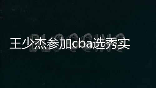 王少杰参加cba选秀实力怎么样 马布里或选他为状元