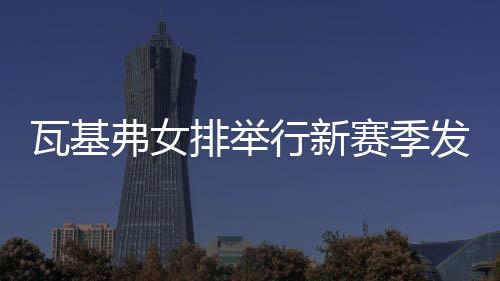 瓦基弗女排举行新赛季发布会 袁心玥等7人新加入