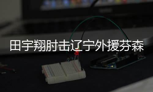 田宇翔肘击辽宁外援芬森被cba官方禁赛1场罚5万