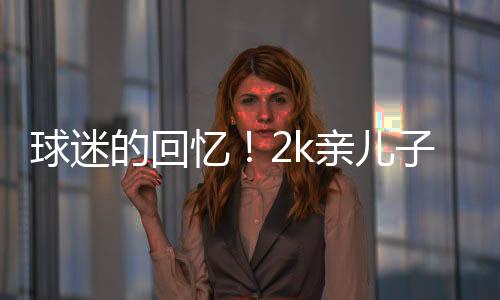 球迷的回忆!2k亲儿子正式退役 今年刚满32岁