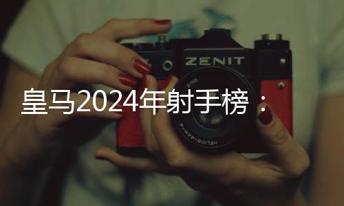 皇马2024年射手榜：姆巴佩半年14球高居第二