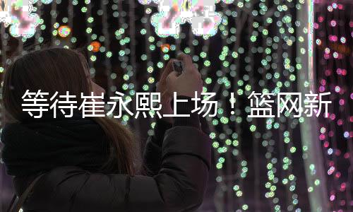 等待崔永熙上场!篮网新赛季季前赛赛程公布