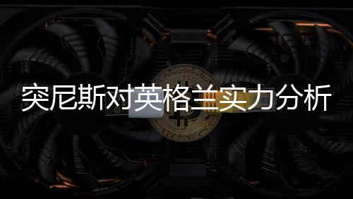 突尼斯对英格兰实力分析谁强厉害 历史交战记录近期战绩对比