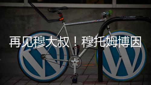 再见穆大叔!穆托姆博因脑癌去世 终年58岁