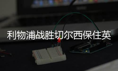 利物浦战胜切尔西保住英超积分首位 曼城积分紧跟其后