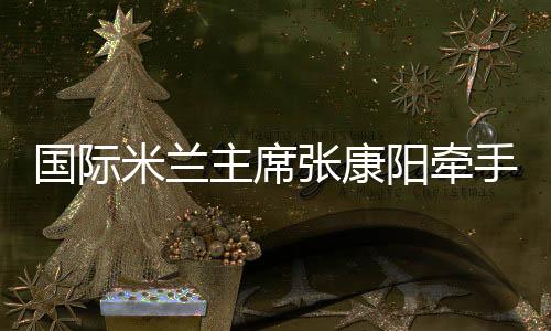 国际米兰主席张康阳牵手中国女排 学习女排精神