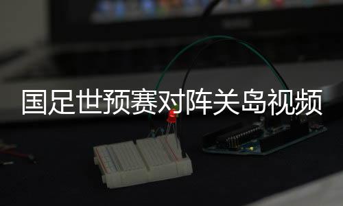 国足世预赛对阵关岛视频直播时间观看地址入口+双方实力分析