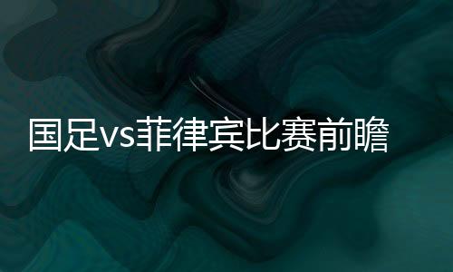 国足vs菲律宾比赛前瞻预测:“矛盾对决”或成最大看点