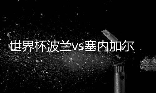 世界杯波兰vs塞内加尔首发阵容预测 比赛看点分析