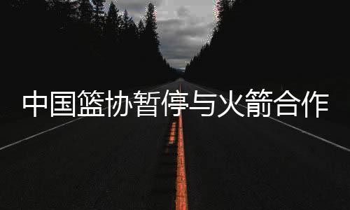 中国篮协暂停与火箭合作事宜 强烈反对莫雷言论