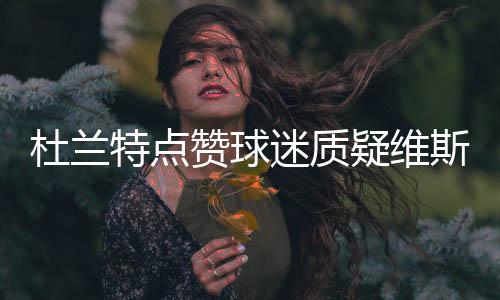 杜兰特点赞球迷质疑维斯言论辩解:纯属手滑