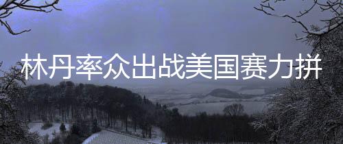 林丹率众出战美国赛力拼冠军 李雪芮跻身正赛