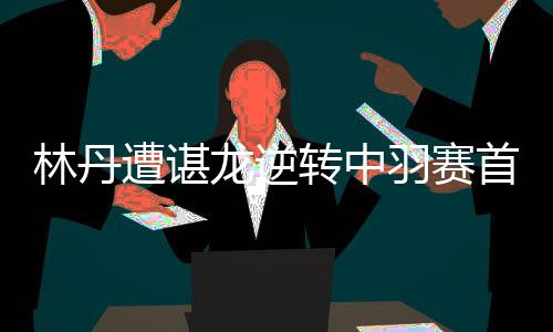 林丹遭谌龙逆转中羽赛首轮出局 今年第八次首轮出局