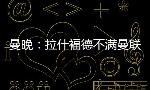 曼晚:拉什福德不满曼联没通知就把他放转会市场