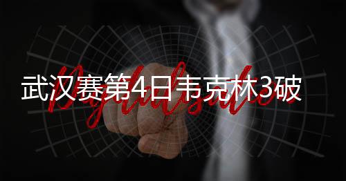武汉赛第4日韦克林3破百 丁俊晖救赛点止步16强