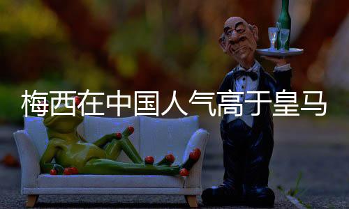 梅西在中国人气高于皇马和曼城两队总和?你怎么看