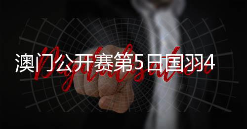 澳门公开赛第5日国羽4战全胜 将在4个单项中冲冠