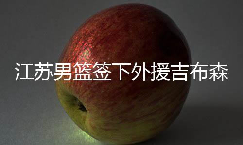 江苏男篮签下外援吉布森 安东尼奥布莱克尼回美国疗伤