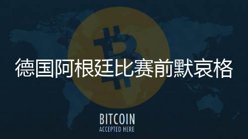 德国阿根廷比赛前默哀格纳布里笑了 小狮王拼命憋住