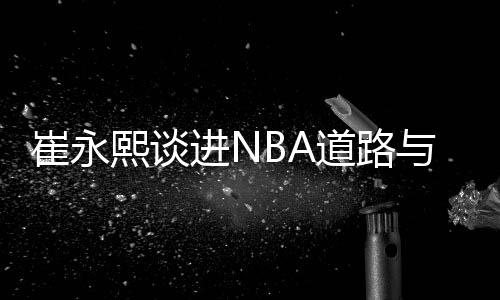 崔永熙谈进NBA道路与前辈不同:姚易百年一遇