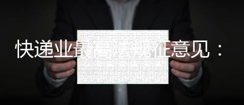 快递业最高法规征意见：“张三李四”等假名将无法寄件  实名收寄信息系统已上线