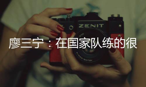 廖三宁:在国家队练的很苦 但收获也很大