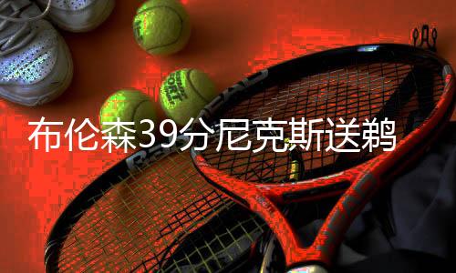 布伦森39分尼克斯送鹈鹕6连败 骑士大胜76人