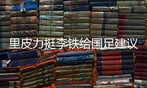 里皮力挺李铁给国足建议：找高手过招 少聘请外教