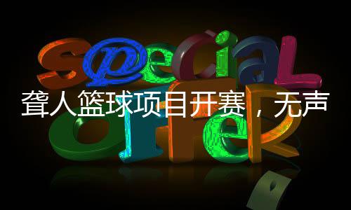 聋人篮球项目开赛,无声赛场“手舞”翻飞