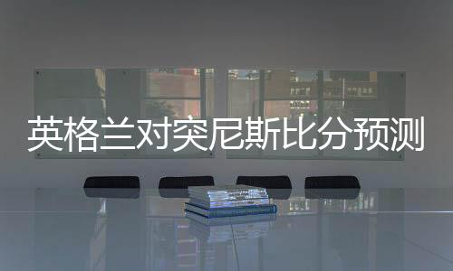 英格兰对突尼斯比分预测:实力分析+比赛前瞻+首发阵容