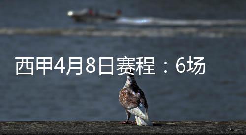 西甲4月8日赛程:6场比赛对阵名单结果+精彩集锦盘点