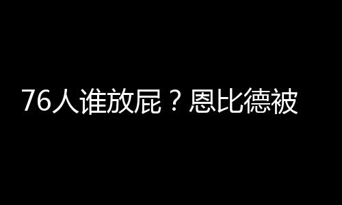 76人谁放屁?恩比德被臭得受不了 板凳席上全捂着鼻子