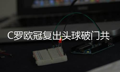 C罗欧冠复出头球破门共进125个球 领先梅西17球