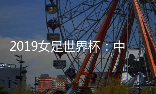 2019女足世界杯:中国女足小组赛一胜一平一负