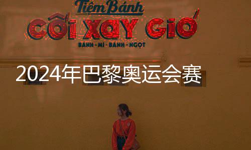 2024年巴黎奥运会赛程公布，7月26日开幕