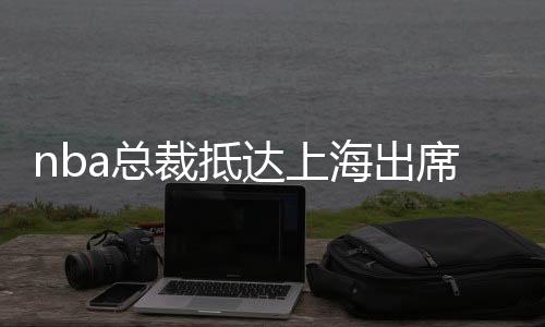 nba总裁抵达上海出席湖人季前赛 莫雷事件后续如何